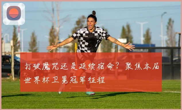 打破魔咒还是延续宿命？聚焦本届世界杯卫冕冠军征程