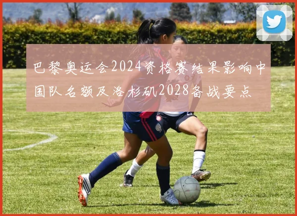 巴黎奥运会2024资格赛结果影响中国队名额及洛杉矶2028备战要点