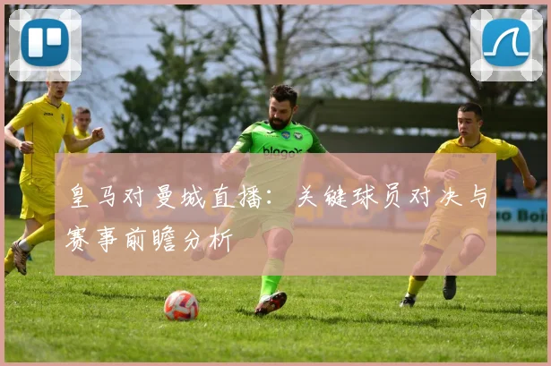 皇马对曼城直播：关键球员对决与赛事前瞻分析