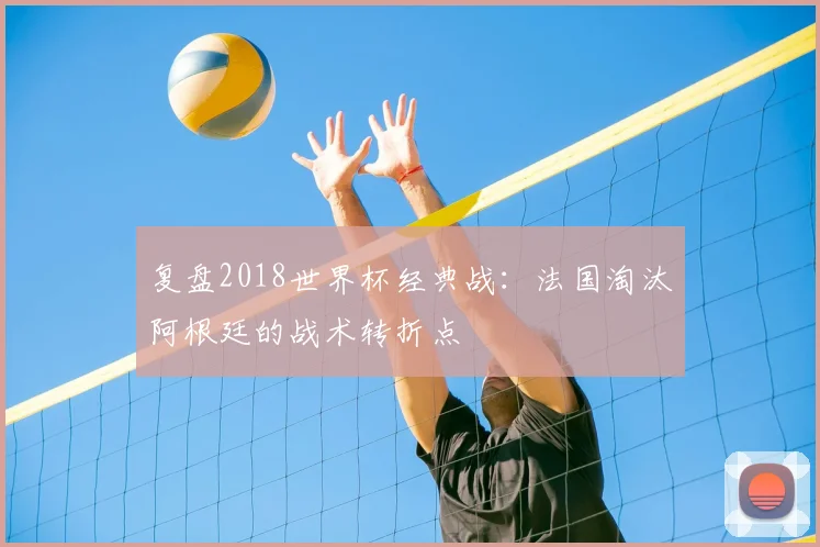 复盘2018世界杯经典战：法国淘汰阿根廷的战术转折点
