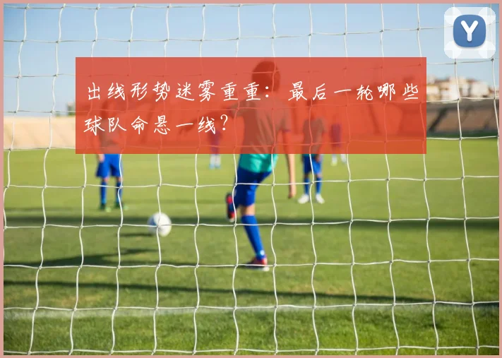 出线形势迷雾重重：最后一轮哪些球队命悬一线？