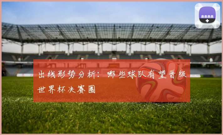 出线形势分析：哪些球队有望晋级世界杯决赛圈