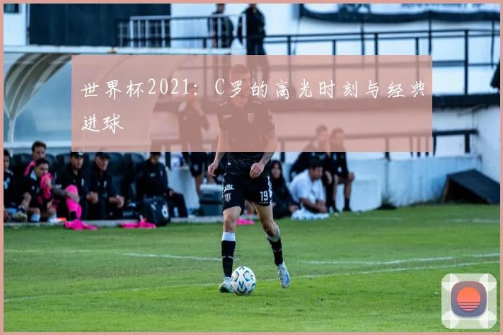 世界杯2021:C罗的高光时刻与经典进球