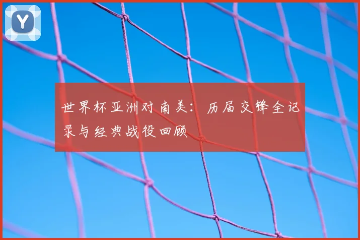 世界杯亚洲对南美:历届交锋全记录与经典战役回顾