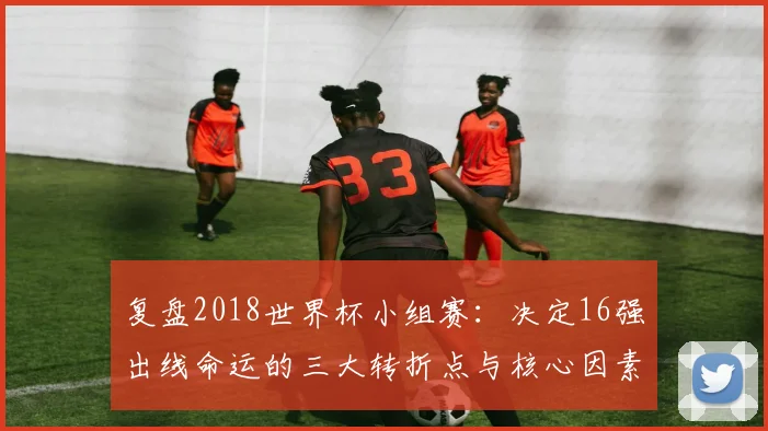 复盘2018世界杯小组赛：决定16强出线命运的三大转折点与核心因素