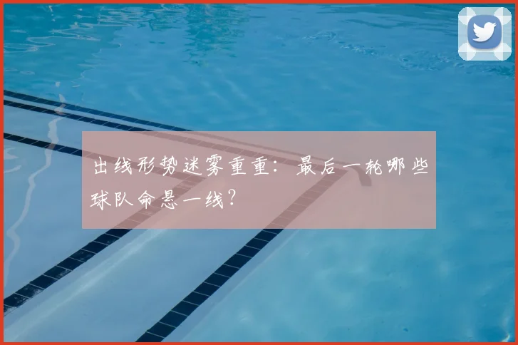 出线形势迷雾重重：最后一轮哪些球队命悬一线？