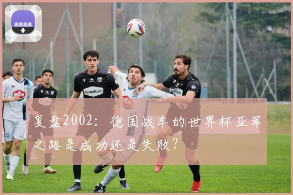 复盘2002：德国战车的世界杯亚军之路是成功还是失败？