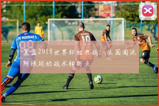复盘2018世界杯经典战：法国淘汰阿根廷的战术转折点