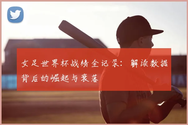 女足世界杯战绩全记录：解读数据背后的崛起与衰落